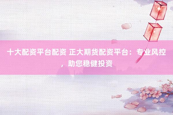 十大配资平台配资 正大期货配资平台：专业风控，助您稳健投资