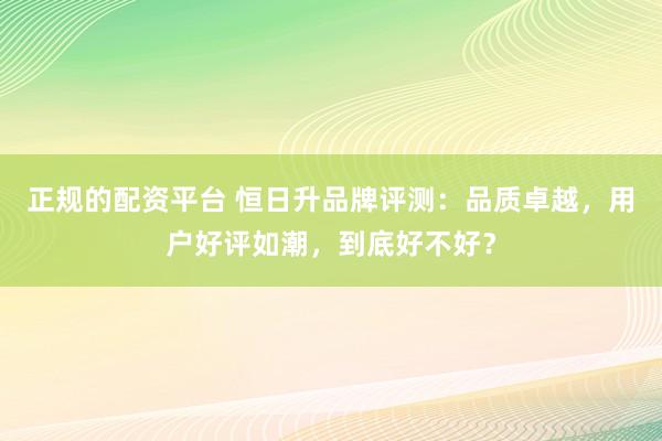 正规的配资平台 恒日升品牌评测：品质卓越，用户好评如潮，到底好不好？