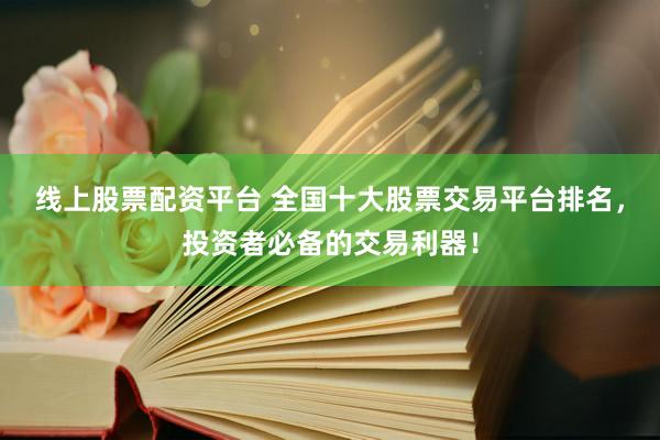 线上股票配资平台 全国十大股票交易平台排名，投资者必备的交易利器！