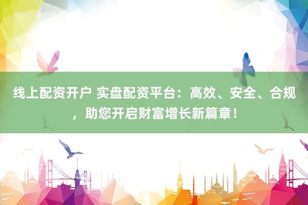 线上配资开户 实盘配资平台：高效、安全、合规，助您开启财富增长新篇章！