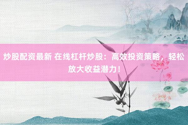 炒股配资最新 在线杠杆炒股：高效投资策略，轻松放大收益潜力！