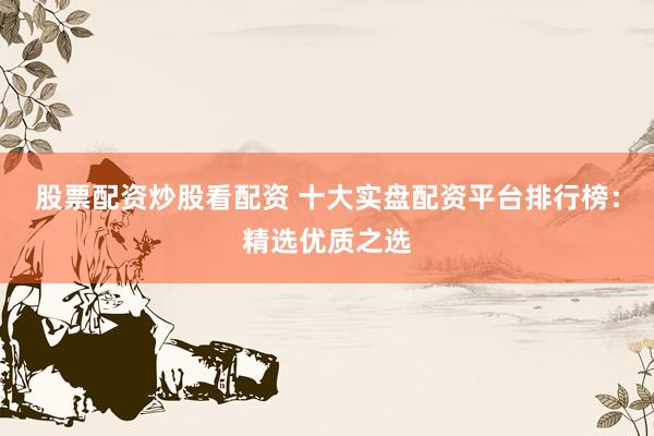股票配资炒股看配资 十大实盘配资平台排行榜：精选优质之选