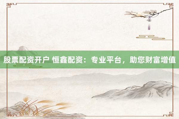股票配资开户 恒鑫配资：专业平台，助您财富增值