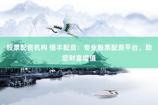 股票配资机构 恒丰配资：专业股票配资平台，助您财富增值