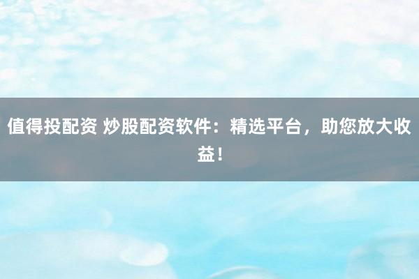 值得投配资 炒股配资软件：精选平台，助您放大收益！