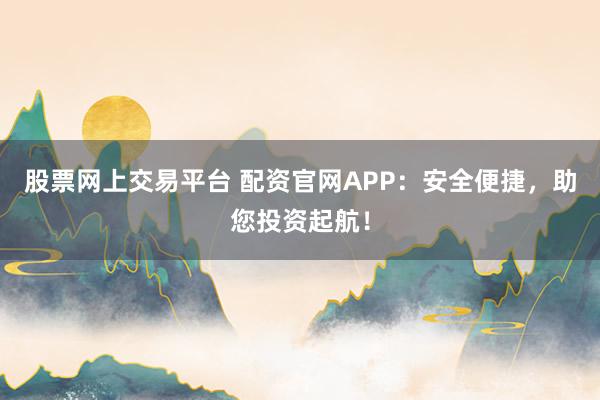 股票网上交易平台 配资官网APP：安全便捷，助您投资起航！