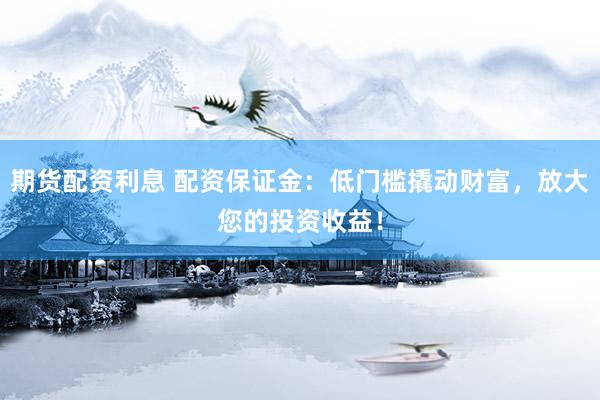 期货配资利息 配资保证金：低门槛撬动财富，放大您的投资收益！
