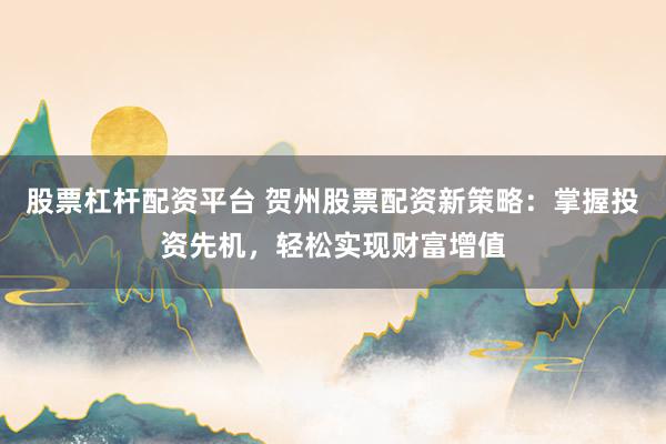 股票杠杆配资平台 贺州股票配资新策略：掌握投资先机，轻松实现财富增值