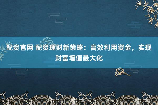 配资官网 配资理财新策略：高效利用资金，实现财富增值最大化