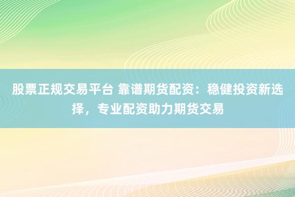 股票正规交易平台 靠谱期货配资：稳健投资新选择，专业配资助力期货交易