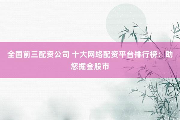 全国前三配资公司 十大网络配资平台排行榜：助您掘金股市