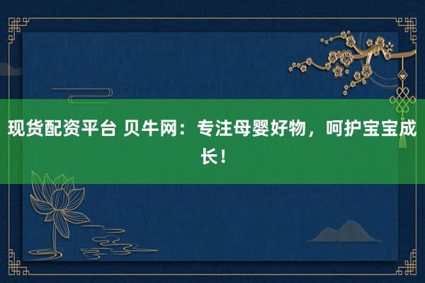 现货配资平台 贝牛网：专注母婴好物，呵护宝宝成长！