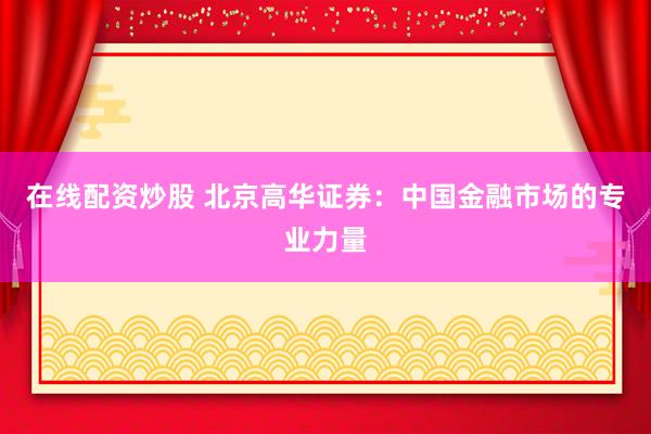在线配资炒股 北京高华证券：中国金融市场的专业力量