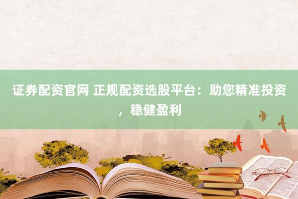 证券配资官网 正规配资选股平台：助您精准投资，稳健盈利
