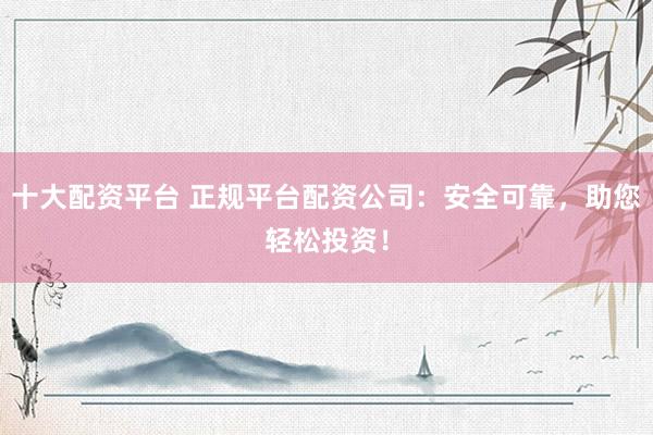 十大配资平台 正规平台配资公司：安全可靠，助您轻松投资！