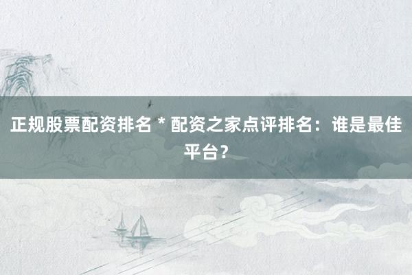 正规股票配资排名 * 配资之家点评排名：谁是最佳平台？