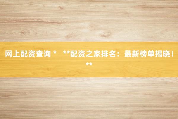 网上配资查询 *   **配资之家排名：最新榜单揭晓！**