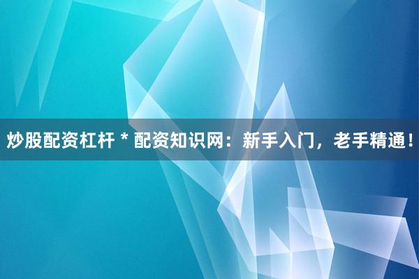 炒股配资杠杆 * 配资知识网：新手入门，老手精通！