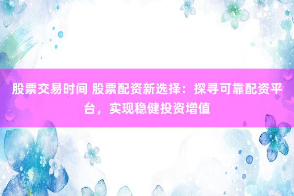 股票交易时间 股票配资新选择：探寻可靠配资平台，实现稳健投资增值