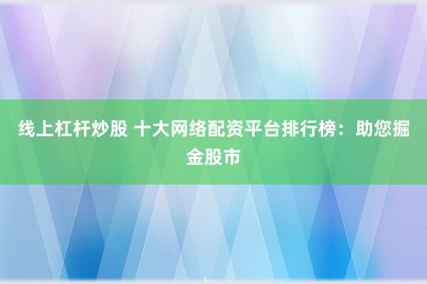 线上杠杆炒股 十大网络配资平台排行榜：助您掘金股市