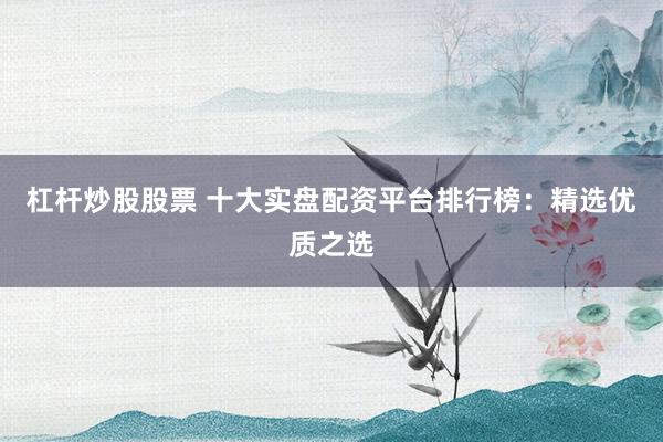 杠杆炒股股票 十大实盘配资平台排行榜：精选优质之选
