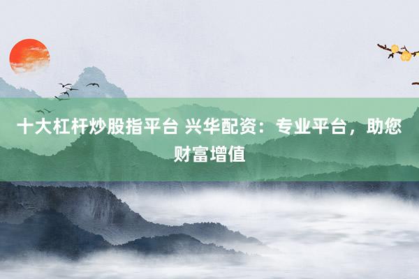 十大杠杆炒股指平台 兴华配资：专业平台，助您财富增值