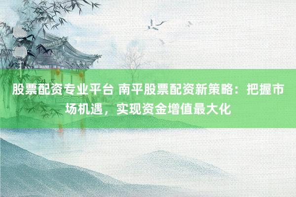股票配资专业平台 南平股票配资新策略：把握市场机遇，实现资金增值最大化