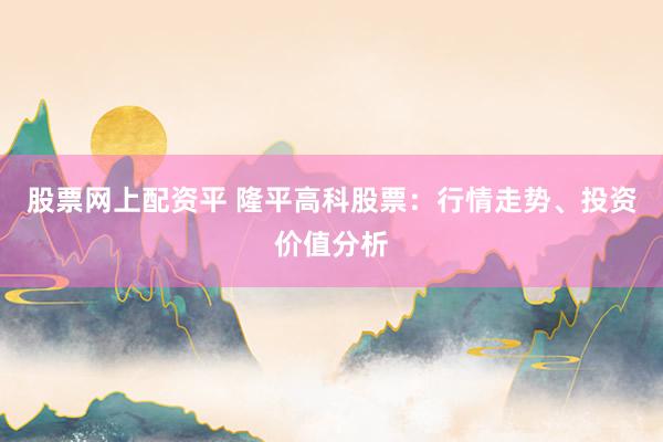 股票网上配资平 隆平高科股票：行情走势、投资价值分析