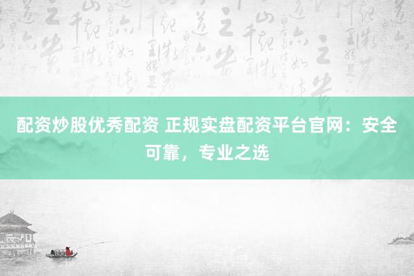 配资炒股优秀配资 正规实盘配资平台官网：安全可靠，专业之选