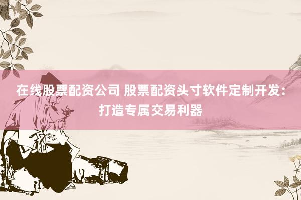 在线股票配资公司 股票配资头寸软件定制开发：打造专属交易利器