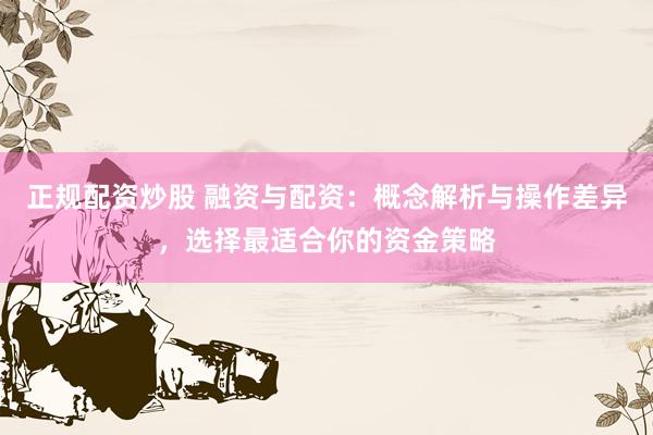 正规配资炒股 融资与配资：概念解析与操作差异，选择最适合你的资金策略