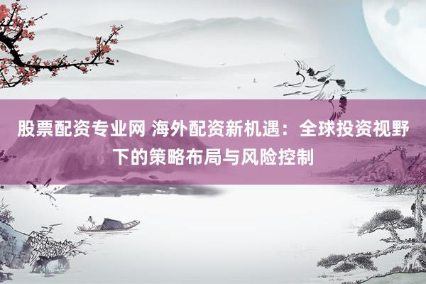 股票配资专业网 海外配资新机遇：全球投资视野下的策略布局与风险控制