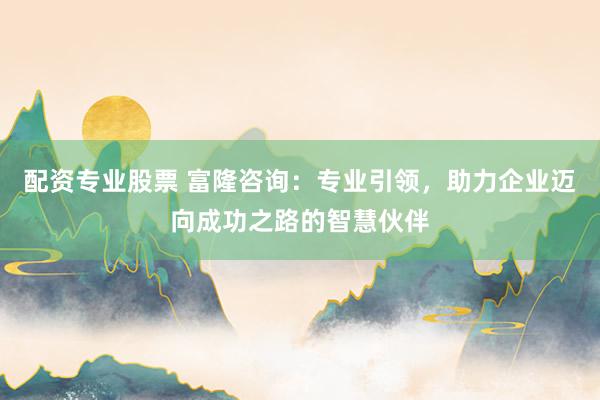 配资专业股票 富隆咨询：专业引领，助力企业迈向成功之路的智慧伙伴