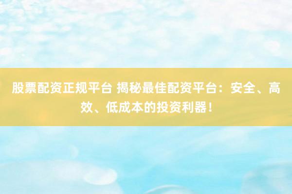 股票配资正规平台 揭秘最佳配资平台：安全、高效、低成本的投资利器！