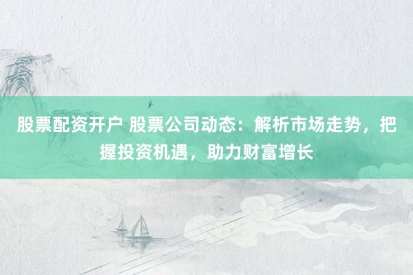股票配资开户 股票公司动态：解析市场走势，把握投资机遇，助力财富增长