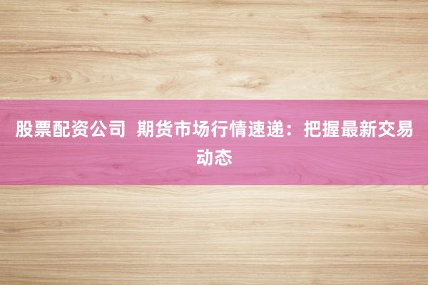 股票配资公司  期货市场行情速递：把握最新交易动态
