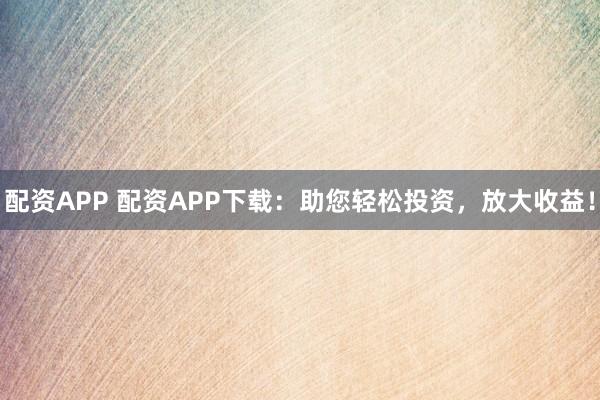 配资APP 配资APP下载：助您轻松投资，放大收益！