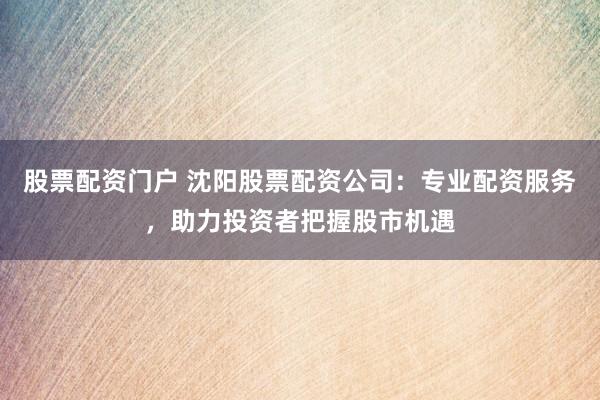 股票配资门户 沈阳股票配资公司：专业配资服务，助力投资者把握股市机遇