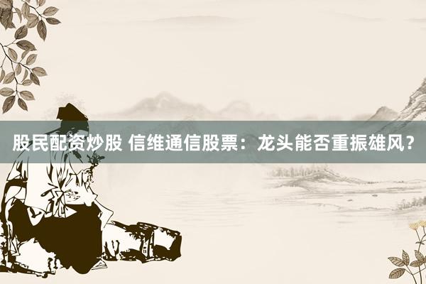 股民配资炒股 信维通信股票：龙头能否重振雄风？