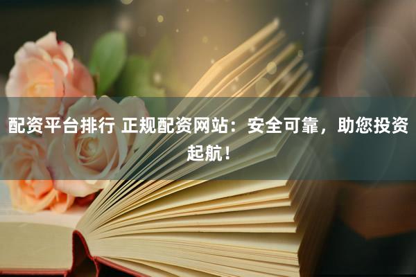 配资平台排行 正规配资网站：安全可靠，助您投资起航！