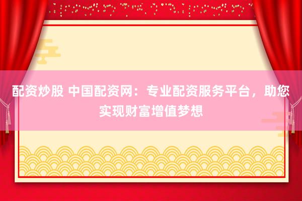 配资炒股 中国配资网：专业配资服务平台，助您实现财富增值梦想
