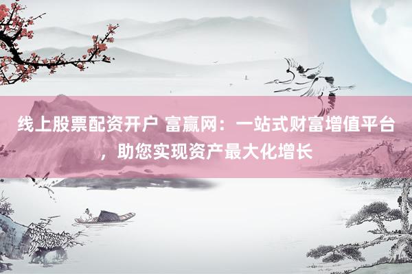 线上股票配资开户 富赢网：一站式财富增值平台，助您实现资产最大化增长