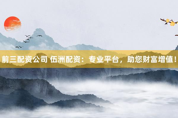 前三配资公司 伍洲配资：专业平台，助您财富增值！