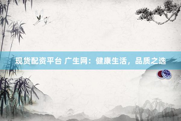 现货配资平台 广生网：健康生活，品质之选