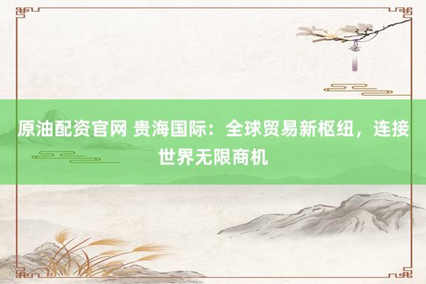 原油配资官网 贵海国际：全球贸易新枢纽，连接世界无限商机