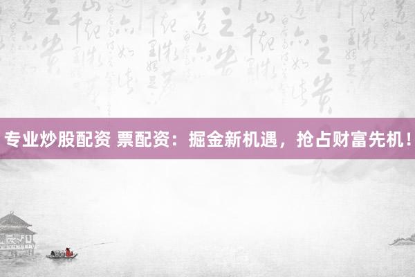 专业炒股配资 票配资：掘金新机遇，抢占财富先机！