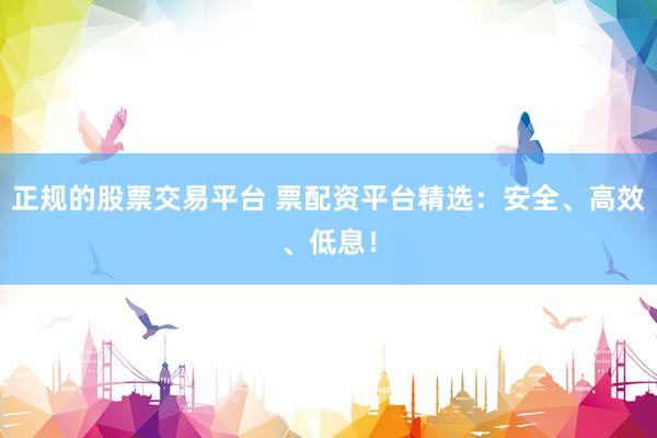 正规的股票交易平台 票配资平台精选：安全、高效、低息！