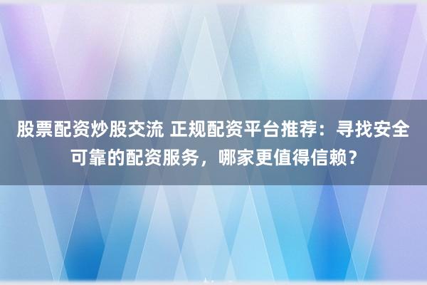 股票配资炒股交流 正规配资平台推荐：寻找安全可靠的配资服务，哪家更值得信赖？