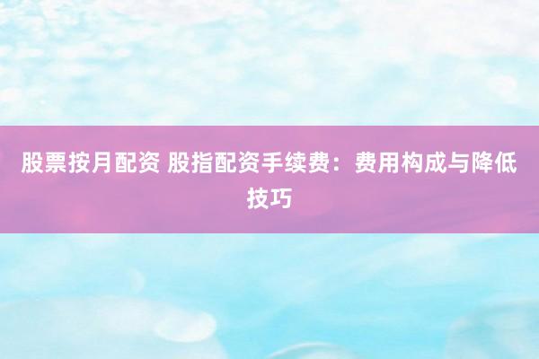 股票按月配资 股指配资手续费：费用构成与降低技巧