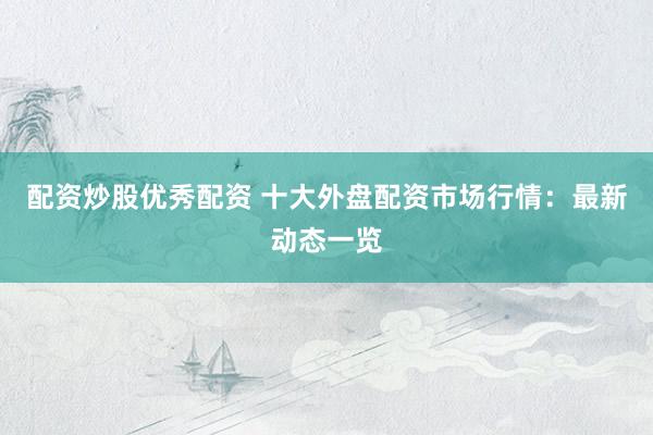 配资炒股优秀配资 十大外盘配资市场行情：最新动态一览